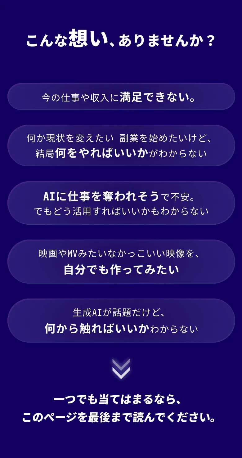 こんな想い、ありませんか？今の仕事や収入に満足できない。何か現状を変えたい 副業を始めたいけど、 結局何をやればいいかがわからないAIに仕事を奪われそうで不安。 でもどう活用すればいいかもわからない映画やMVみたいなかっこいい映像を、 自分でも作ってみたい生成AIが話題だけど、 何から触ればいいかわからない一つでも当てはまるなら、このページを最後まで読んでください。