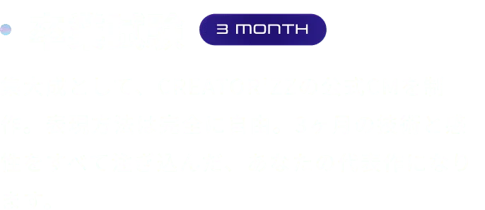 卒業試験 集大成として、CREATOR'ZZの公式CMを制作。表現方法は完全に自由。3ヶ月の技術と感性をすべて注ぎ込んだ、あなたの代表作になります。
